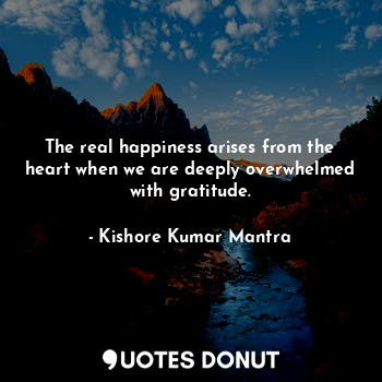 The real happiness arises from the heart when we are deeply overwhelmed with gratitude.