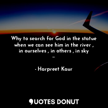 Why to search for God in the statue when we can see him in the river , in ourselves , in others , in sky ...