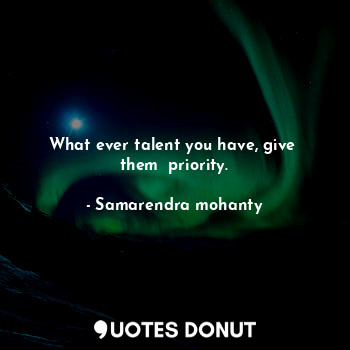 What ever talent you have, give  them  priority.