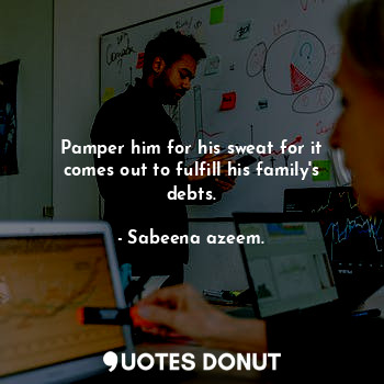 Pamper him for his sweat for it comes out to fulfill his family's debts.