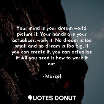 Your mind is your dream world, picture it. Your hands are your actualizer, work it. No dream is too small and no dream is too big, if you can create it, you can actualize it. All you need is how to work it out.