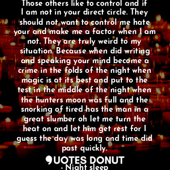 Those others like to control and if I am not in your direct circle. They should not want to control me hate your and make me a factor when I am not. They are truly weird to my situation. Because when did writing and speaking your mind become a crime in the folds of the night when magic is at its best and put to the test in the middle of the night when the hunters moon was full and the snorking of tired has the man in a great slumber oh let me turn the heat on and let him get rest for I guess the day was long and time did past quickly.