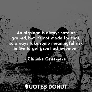 An airplane is always safe at ground, but it's not made for that, so always take some meaningful risk in life to get great achievement