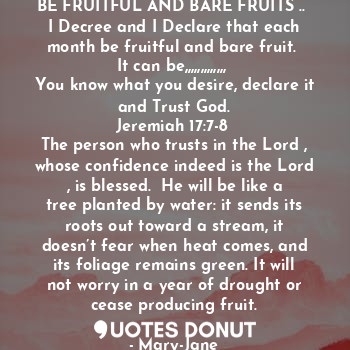 BE FRUITFUL AND BARE FRUITS .. 
I Decree and I Declare that each month be fruitful and bare fruit. 
It can be,,,,,,,,,,,,, 
You know what you desire, declare it and Trust God.
Jeremiah 17:7-8 
The person who trusts in the Lord , whose confidence indeed is the Lord , is blessed.  He will be like a tree planted by water: it sends its roots out toward a stream, it doesn’t fear when heat comes, and its foliage remains green. It will not worry in a year of drought or cease producing fruit.