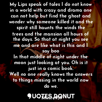 My Lips speak of tales I do not know in a world with crazy and drama one can not help but find the ghost and wonder why someone killed it and the spirit still haunts the winds the trees and the mansion all hours of the days. So that at night you see me and are like what is this and I say boo
In that middle of night under the moon just looking at you. Oh is it just in a comic book.
Well no one really knows the answers to things missing in the world now do we.