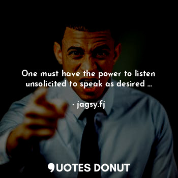 One must have the power to listen unsolicited to speak as desired ...