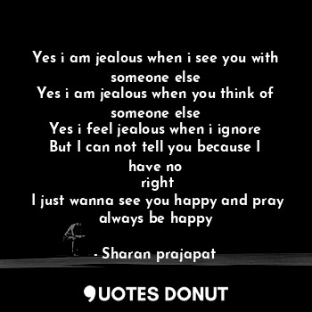 Yes i am jealous when i see you with someone else
Yes i am jealous when you think of someone else
Yes i feel jealous when i ignore
But I can not tell you because I have no
 right
 I just wanna see you happy and pray always be happy