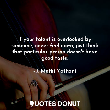 If your talent is overlooked by someone, never feel down, just think that particular person doesn't have good taste.