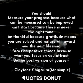 You should
-Measure your progress because what can be measured can be improved
-just start because there is never the right time 
-be thankful because gratitude means you are solved and nature will award you the next blessing
-focus on positive things because what you focus on you attract
Be the best version of yourself