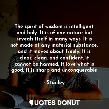The spirit of wisdom is intelligent and holy. It is of one nature but reveals itself in many ways. It is not made of any material substance, and it moves about freely. It is clear, clean, and confident, it cannot be harmed. It love what is good. It is sharp and unconquerable