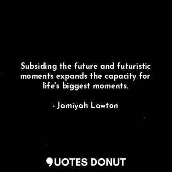 Subsiding the future and futuristic moments expands the capacity for life's biggest moments.