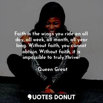 Faith is the wings you ride on all day, all week, all month, all year long. Without faith, you cannot obtain. Without faith, it is impossible to truly thrive!