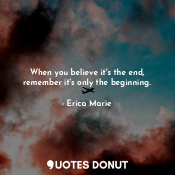When you believe it's the end, remember it's only the beginning.