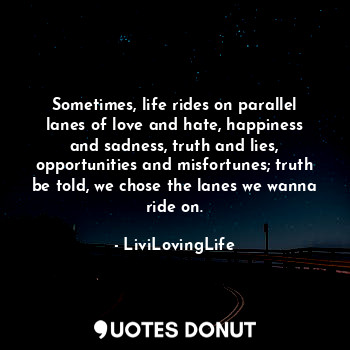 Sometimes, life rides on parallel lanes of love and hate, happiness and sadness, truth and lies, opportunities and misfortunes; truth be told, we chose the lanes we wanna ride on.