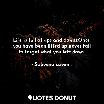 Life is full of ups and downs.Once you have been lifted up never fail to forget what you left down.