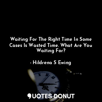 Waiting For The Right Time In Some Cases Is Wasted Time. What Are You Waiting For?