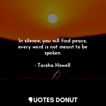  In silence, you will find peace, every word is not meant to be spoken.... - Tarsha Howell - Quotes Donut