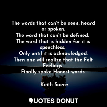 The words that can't be seen, heard or spoken.
The word that can't be defined. 
The word that is hidden for it is speechless. 
Only until it is acknowledged.
Then one will realize that the Felt Feelings 
Finally spoke Honest words.