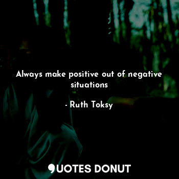 Always make positive out of negative situations
