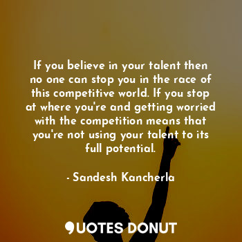 If you believe in your talent then no one can stop you in the race of this competitive world. If you stop at where you're and getting worried with the competition means that you're not using your talent to its full potential.