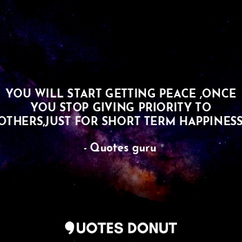 YOU WILL START GETTING PEACE ,ONCE YOU STOP GIVING PRIORITY TO OTHERS,JUST FOR SHORT TERM HAPPINESS