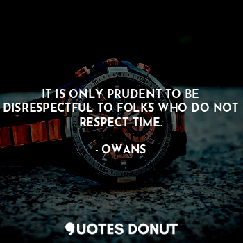 IT IS ONLY PRUDENT TO BE DISRESPECTFUL TO FOLKS WHO DO NOT RESPECT TIME.