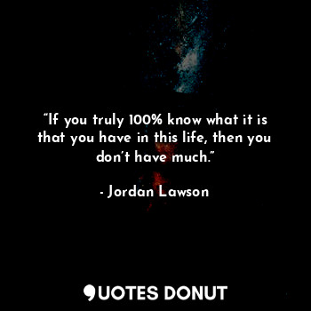 “If you truly 100% know what it is that you have in this life, then you don’t have much.”