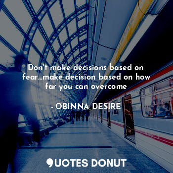 Don't make decisions based on fear...make decision based on how far you can overcome