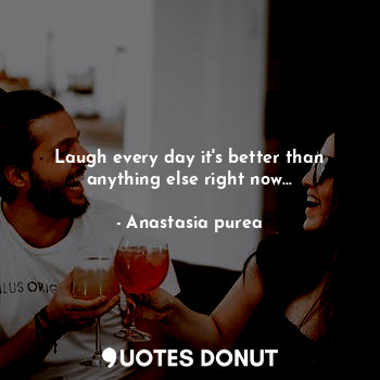 Laugh every day it's better than anything else right now...