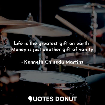 Life is the greatest gift on earth 
Money is just another gift of vanity