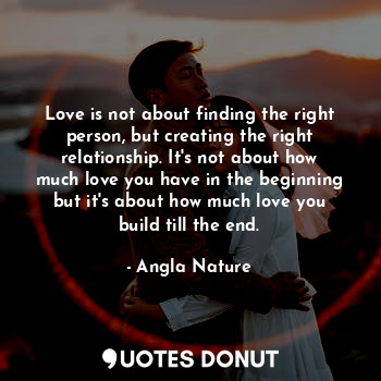 Love is not about finding the right person, but creating the right relationship. It's not about how much love you have in the beginning but it's about how much love you build till the end.