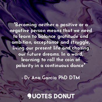 "Becoming neither a positive or a negative person means that we need to learn to balance gratitude and ambition, acceptance and struggle, living our present life and chasing our future dreams. In a word, learning to roll the coin of polarity in a continuous dance"