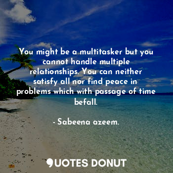 You might be a multitasker but you cannot handle multiple relationships. You can neither satisfy all nor find peace in  problems which with passage of time befall.