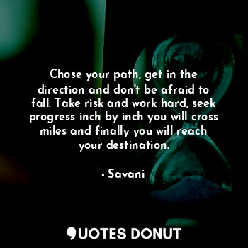 Chose your path, get in the direction and don't be afraid to fall. Take risk and work hard, seek progress inch by inch you will cross miles and finally you will reach your destination.