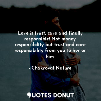 Love is trust, care and finally responsible! Not money responsibility but trust and care responsibility from you to her or him.
