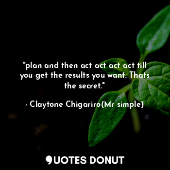 "plan and then act act act act till you get the results you want. Thats the secret."