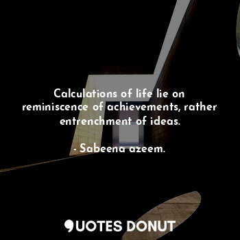 Calculations of life lie on reminiscence of achievements, rather entrenchment of ideas.