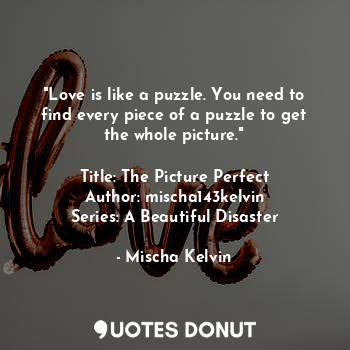"Love is like a puzzle. You need to find every piece of a puzzle to get the whole picture."

Title: The Picture Perfect
Author: mischa143kelvin
Series: A Beautiful Disaster