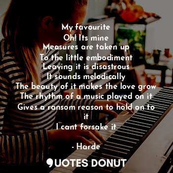 My favourite
Oh! Its mine
Measures are taken up
To the little embodiment
Leaving it is disastrous
It sounds melodically
The beauty of it makes the love grow
The rhythm of a music played on it
Gives a ransom reason to hold on to it
I cant forsake it