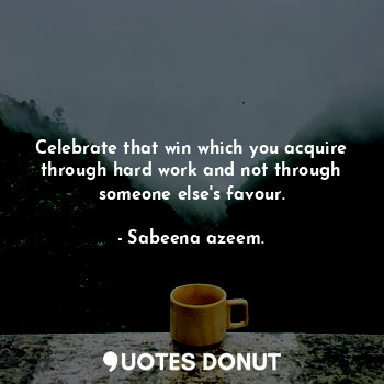 Celebrate that win which you acquire through hard work and not through someone else's favour.