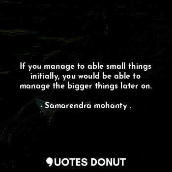  If you manage to able small things initially, you would be able to manage the bi... - Samarendra mohanty . - Quotes Donut