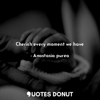 Cherish every moment we have