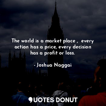 The world is a market place ,  every action has a price, every decision has a profit or loss.