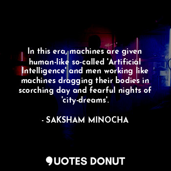 In this era, machines are given human-like so-called 'Artificial Intelligence' and men working like machines dragging their bodies in scorching day and fearful nights of 'city-dreams'.