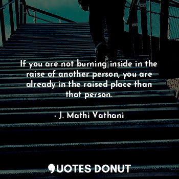 If you are not burning inside in the raise of another person, you are already in the raised place than that person.
