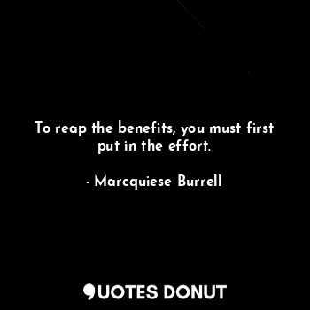 To reap the benefits, you must first put in the effort.