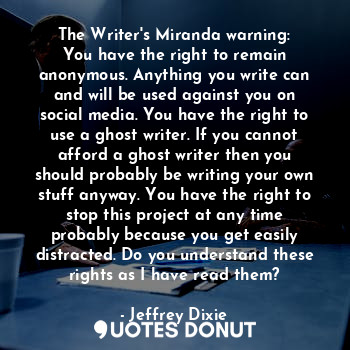 The Writer's Miranda warning:
You have the right to remain anonymous. Anything you write can and will be used against you on social media. You have the right to use a ghost writer. If you cannot afford a ghost writer then you should probably be writing your own stuff anyway. You have the right to stop this project at any time probably because you get easily distracted. Do you understand these rights as I have read them?
