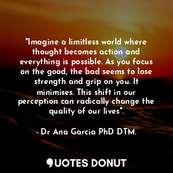 "Imagine a limitless world where thought becomes action and everything is possible. As you focus on the good, the bad seems to lose strength and grip on you. It minimises. This shift in our perception can radically change the quality of our lives".