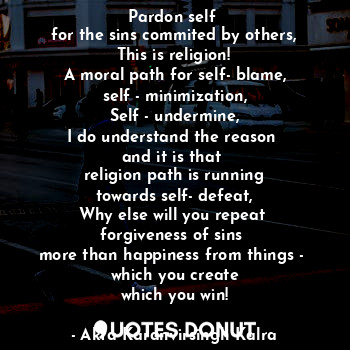 Pardon self 
for the sins commited by others,
This is religion!
A moral path for self- blame,
self - minimization,
Self - undermine,
I do understand the reason 
and it is that 
religion path is running
towards self- defeat,
Why else will you repeat 
forgiveness of sins 
more than happiness from things - 
which you create
which you win!