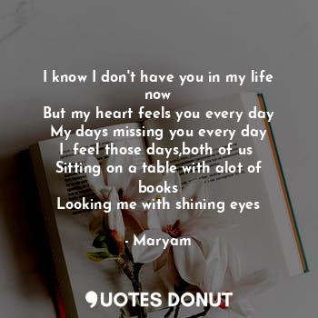 I know I don't have you in my life now
But my heart feels you every day
My days missing you every day
I  feel those days,both of us 
Sitting on a table with alot of books
Looking me with shining eyes